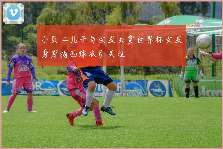 小贝二儿子与女友共赏世界杯女友身穿梅西球衣引关注