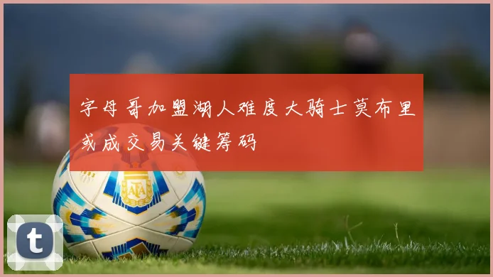 字母哥加盟湖人难度大骑士莫布里或成交易关键筹码