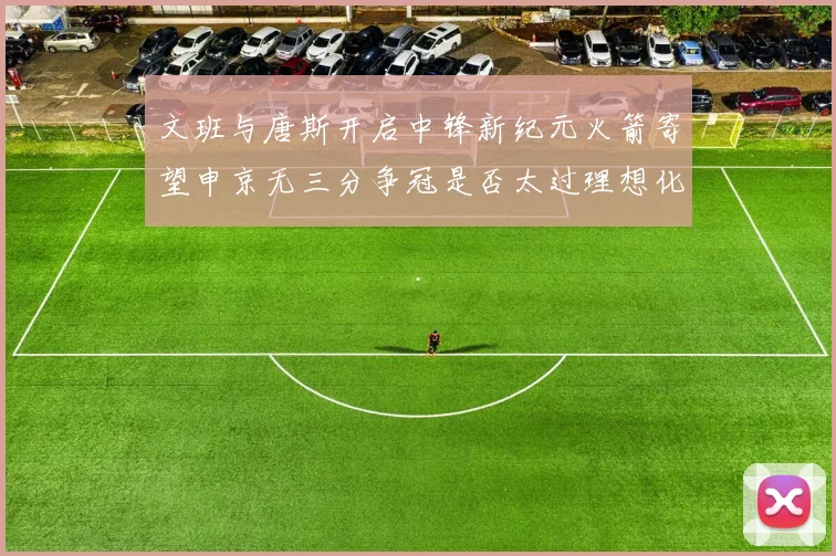 文班与唐斯开启中锋新纪元火箭寄望申京无三分争冠是否太过理想化