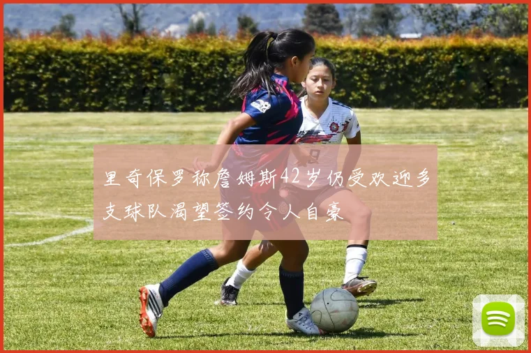 里奇保罗称詹姆斯42岁仍受欢迎多支球队渴望签约令人自豪