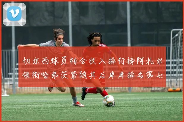 切尔西球员转会收入排行榜阿扎尔领衔哈弗茨紧随其后库库排名第七