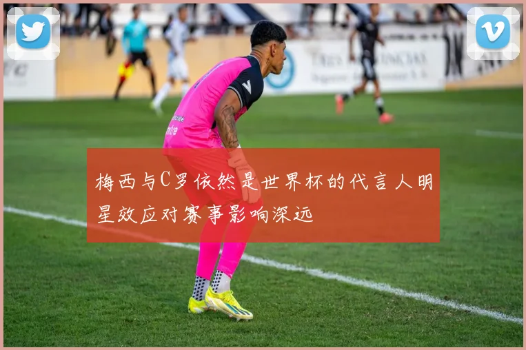 梅西与C罗依然是世界杯的代言人明星效应对赛事影响深远