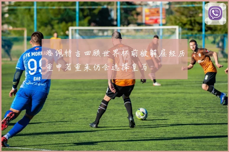洛佩特吉回顾世界杯前被解雇经历重申若重来仍会选择皇马