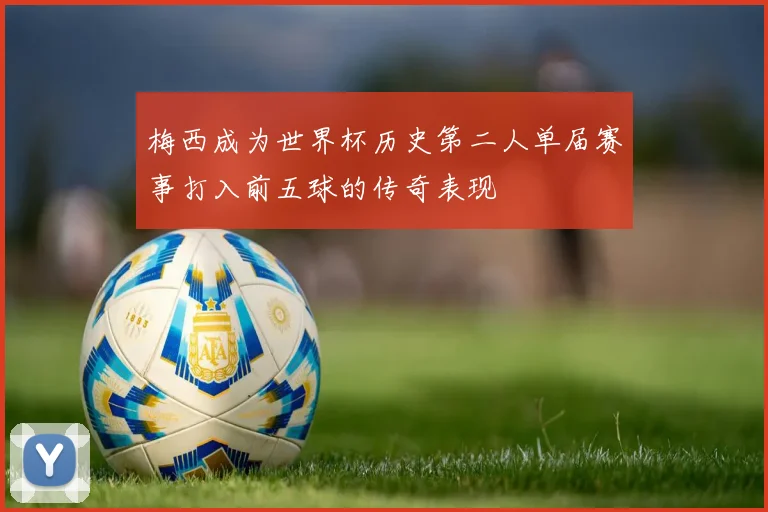 梅西成为世界杯历史第二人单届赛事打入前五球的传奇表现