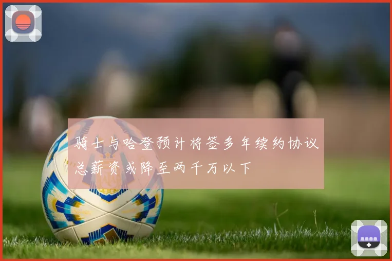 骑士与哈登预计将签多年续约协议总薪资或降至两千万以下
