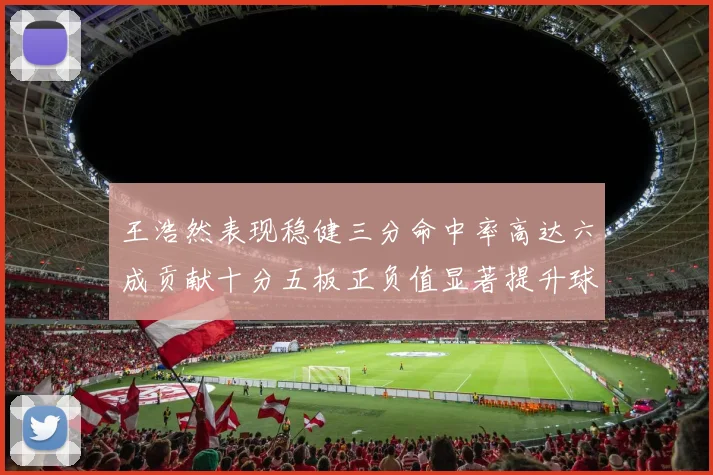 王浩然表现稳健三分命中率高达六成贡献十分五板正负值显著提升球队表现