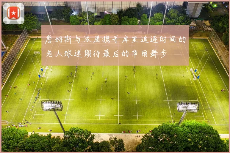 詹姆斯与浓眉携手库里追逐时间的老人球迷期待最后的华丽舞步