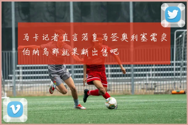 马卡记者直言若皇马签奥利塞需卖伯纳乌那就果断出售吧