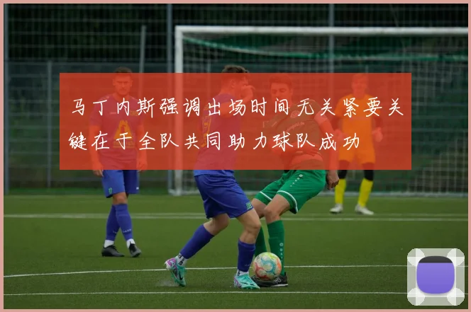 马丁内斯强调出场时间无关紧要关键在于全队共同助力球队成功