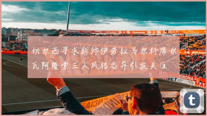 切尔西寻求新帅伊劳拉马尔科席尔瓦阿隆索三人风格各异引发关注