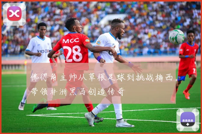 佛得角主帅从草根足球到挑战梅西带领非洲黑马创造传奇